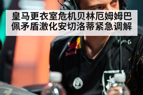 皇马更衣室危机贝林厄姆姆巴佩矛盾激化安切洛蒂紧急调解