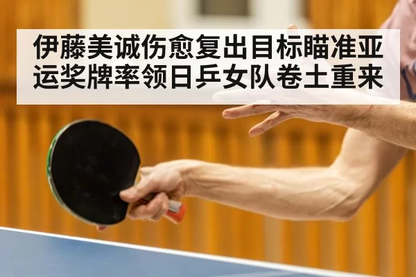 伊藤美诚伤愈复出目标瞄准亚运奖牌率领日乒女队卷土重来