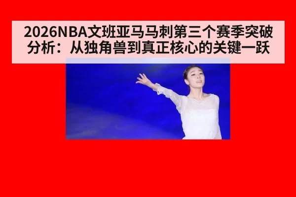 2026NBA文班亚马马刺第三个赛季突破分析：从独角兽到真正核心的关键一跃